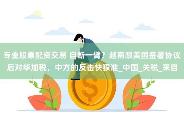 专业股票配资交易 自断一臂？越南跟美国签署协议后对华加税，中方的反击快狠准_中国_关税_来自