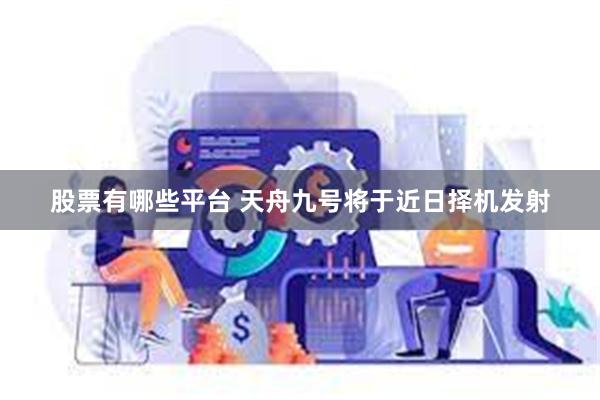 股票有哪些平台 天舟九号将于近日择机发射