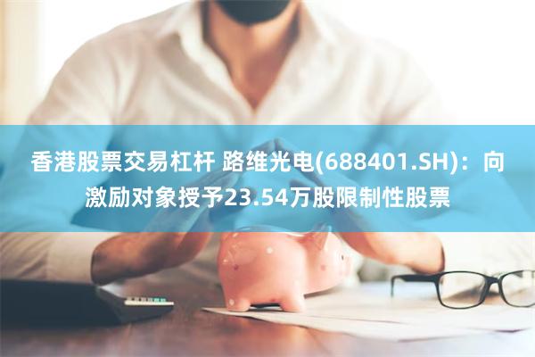 香港股票交易杠杆 路维光电(688401.SH)：向激励对象授予23.54万股限制性股票