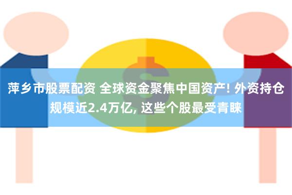 萍乡市股票配资 全球资金聚焦中国资产! 外资持仓规模近2.4万亿, 这些个股最受青睐
