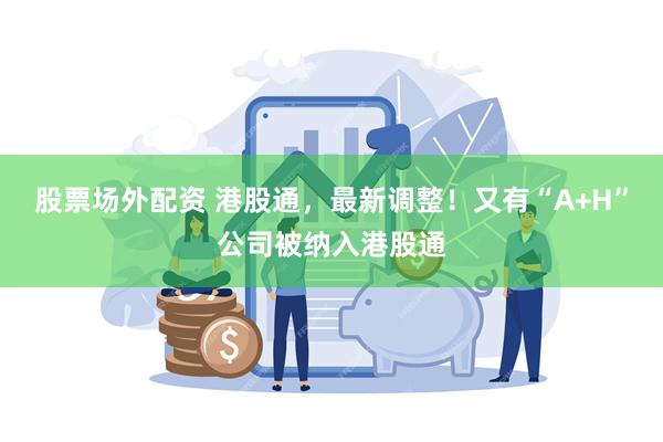 股票场外配资 港股通，最新调整！又有“A+H”公司被纳入港股通