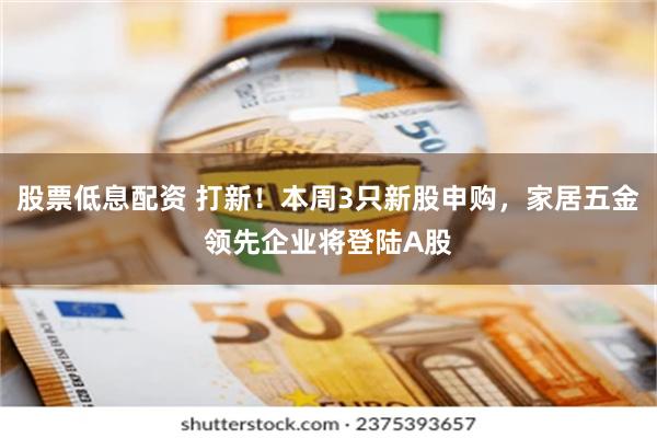 股票低息配资 打新！本周3只新股申购，家居五金领先企业将登陆A股