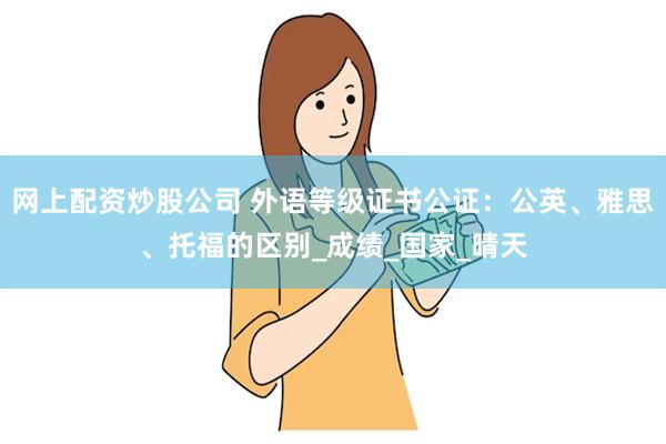 网上配资炒股公司 外语等级证书公证：公英、雅思、托福的区别_成绩_国家_晴天