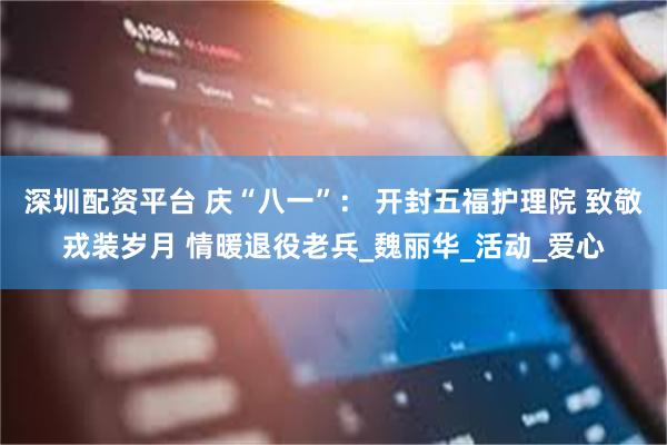 深圳配资平台 庆“八一”： 开封五福护理院 致敬戎装岁月 情暖退役老兵_魏丽华_活动_爱心