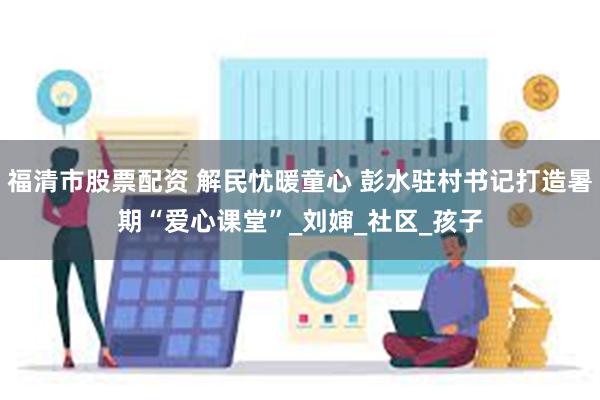 福清市股票配资 解民忧暖童心 彭水驻村书记打造暑期“爱心课堂”_刘婶_社区_孩子