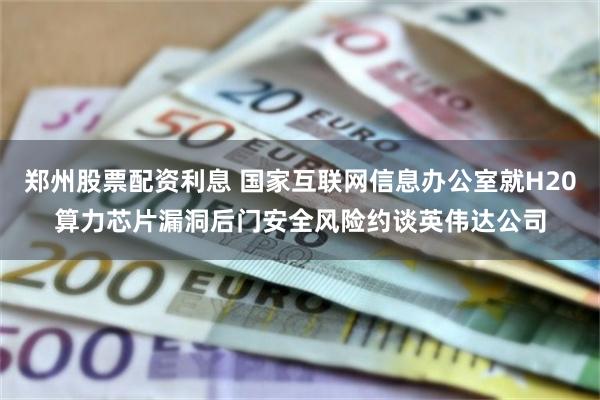 郑州股票配资利息 国家互联网信息办公室就H20算力芯片漏洞后门安全风险约谈英伟达公司