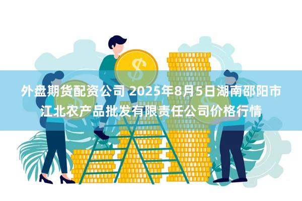 外盘期货配资公司 2025年8月5日湖南邵阳市江北农产品批发有限责任公司价格行情