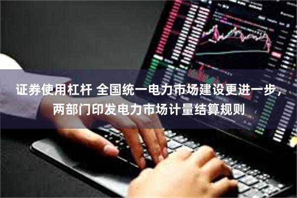 证券使用杠杆 全国统一电力市场建设更进一步，两部门印发电力市场计量结算规则