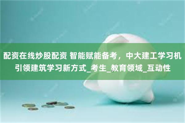 配资在线炒股配资 智能赋能备考，中大建工学习机引领建筑学习新方式_考生_教育领域_互动性