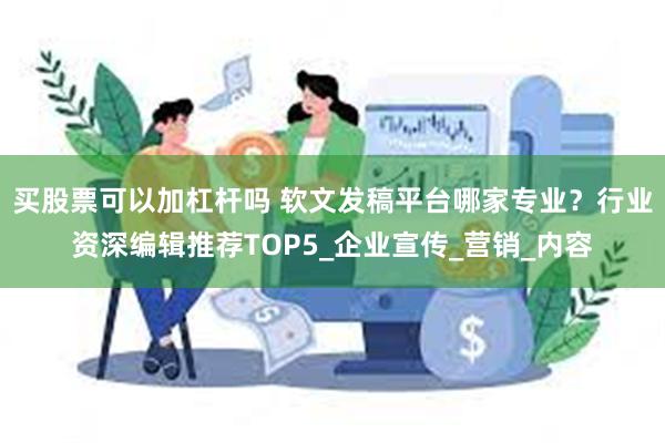买股票可以加杠杆吗 软文发稿平台哪家专业？行业资深编辑推荐TOP5_企业宣传_营销_内容