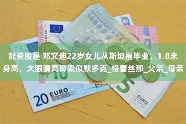 配资股是 邓文迪22岁女儿从斯坦福毕业，1.8米身高，大眼睛高鼻梁似默多克_格蕾丝那_父亲_母亲