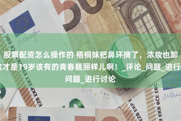 股票配资怎么操作的 梧桐妹把鼻环摘了，浓妆也卸咯 这才是19岁该有的青春靓丽样儿啊！_评论_问题_进行讨论