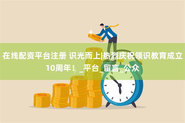 在线配资平台注册 识光而上|热烈庆祝领识教育成立10周年！_平台_留言_公众