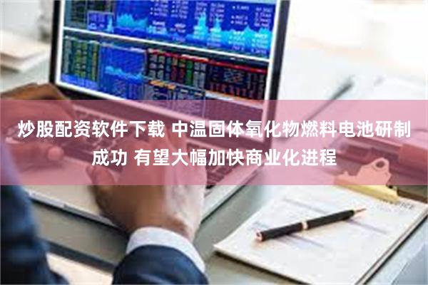 炒股配资软件下载 中温固体氧化物燃料电池研制成功 有望大幅加快商业化进程