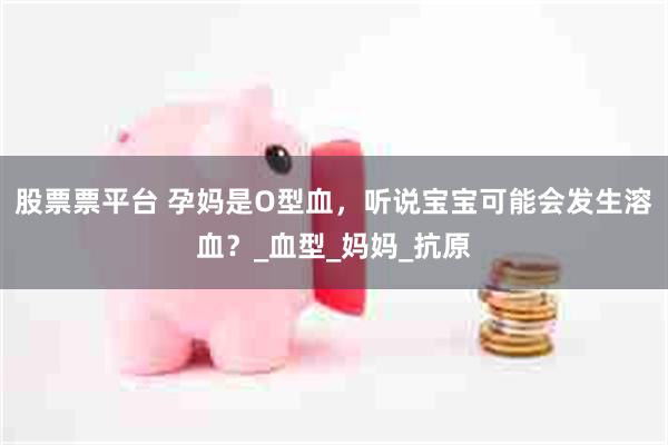 股票票平台 孕妈是O型血，听说宝宝可能会发生溶血？_血型_妈妈_抗原