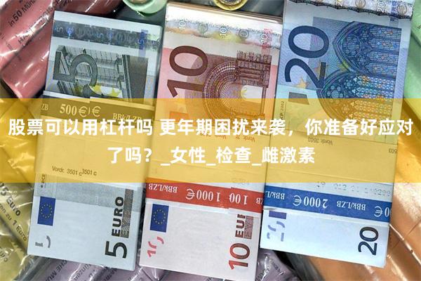 股票可以用杠杆吗 更年期困扰来袭，你准备好应对了吗？_女性_检查_雌激素