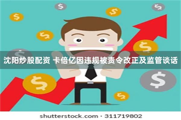 沈阳炒股配资 卡倍亿因违规被责令改正及监管谈话