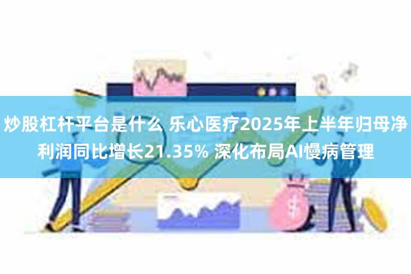 炒股杠杆平台是什么 乐心医疗2025年上半年归母净利润同比增长21.35% 深化布局AI慢病管理