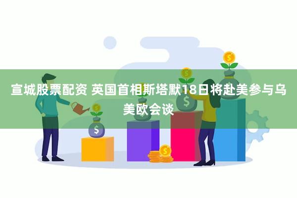 宣城股票配资 英国首相斯塔默18日将赴美参与乌美欧会谈