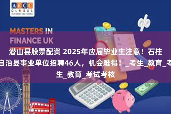 潜山县股票配资 2025年应届毕业生注意！石柱土家族自治县事业单位招聘46人，机会难得！_考生_教育_考试考核