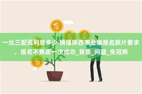 一比三配资利息多少 搞懂陕西事业编报名照片要求，报名不焦虑一次成功_背景_问题_免冠照