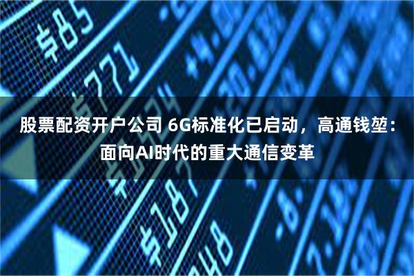 股票配资开户公司 6G标准化已启动，高通钱堃：面向AI时代的重大通信变革