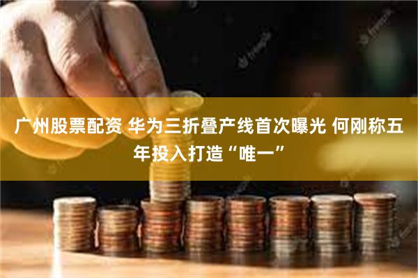 广州股票配资 华为三折叠产线首次曝光 何刚称五年投入打造“唯一”