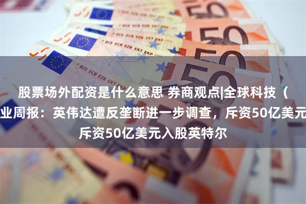 股票场外配资是什么意思 券商观点|全球科技（计算机）行业周报：英伟达遭反垄断进一步调查，斥资50亿美元入股英特尔