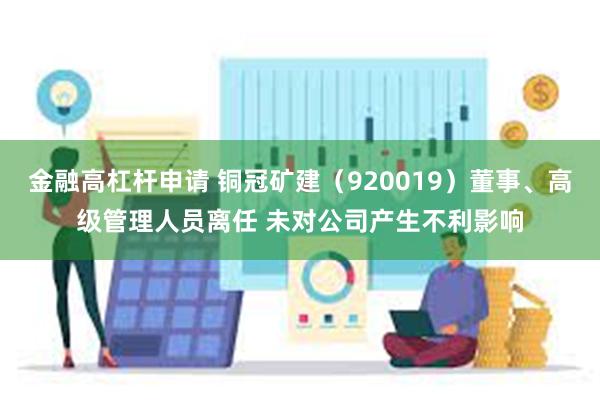 金融高杠杆申请 铜冠矿建（920019）董事、高级管理人员离任 未对公司产生不利影响