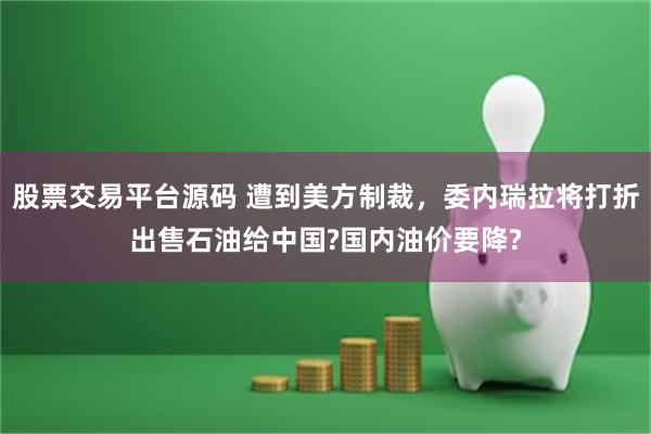 股票交易平台源码 遭到美方制裁，委内瑞拉将打折出售石油给中国?国内油价要降?