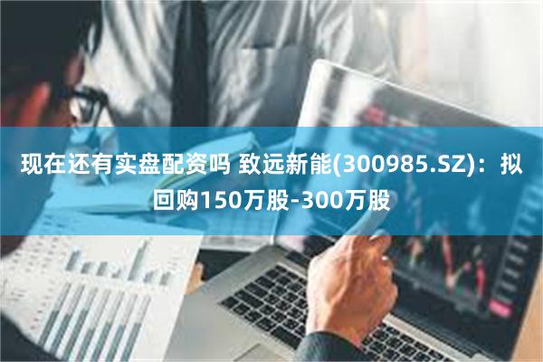 现在还有实盘配资吗 致远新能(300985.SZ)：拟回购150万股-300万股