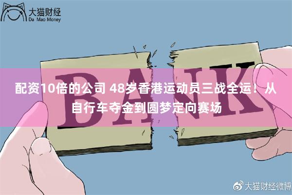 配资10倍的公司 48岁香港运动员三战全运！从自行车夺金到圆梦定向赛场