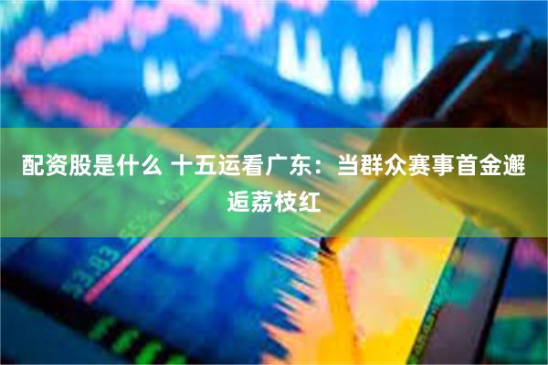 配资股是什么 十五运看广东：当群众赛事首金邂逅荔枝红