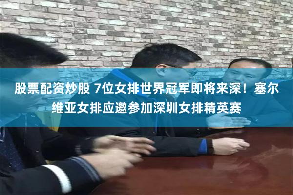 股票配资炒股 7位女排世界冠军即将来深！塞尔维亚女排应邀参加深圳女排精英赛