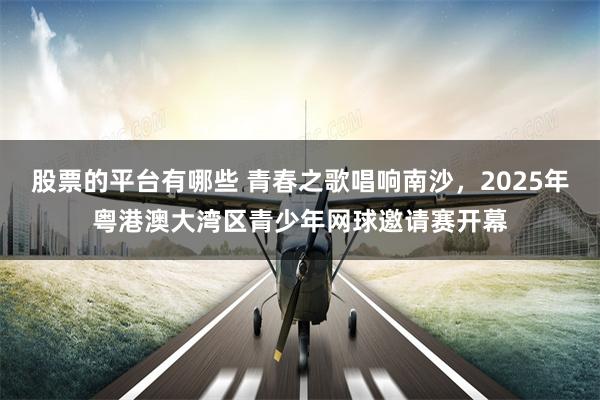 股票的平台有哪些 青春之歌唱响南沙，2025年粤港澳大湾区青少年网球邀请赛开幕