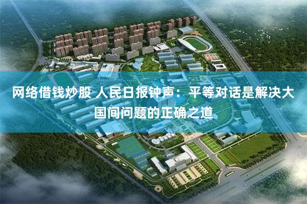 网络借钱炒股 人民日报钟声：平等对话是解决大国间问题的正确之道