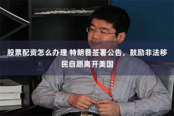 股票配资怎么办理 特朗普签署公告，鼓励非法移民自愿离开美国