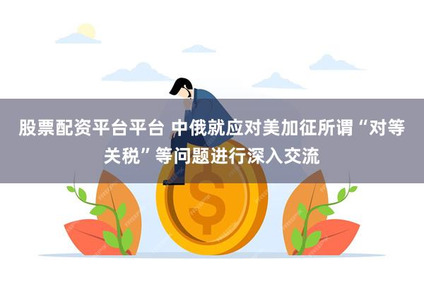 股票配资平台平台 中俄就应对美加征所谓“对等关税”等问题进行深入交流