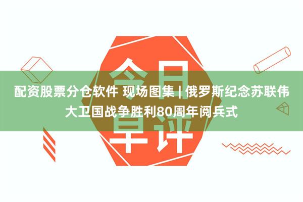 配资股票分仓软件 现场图集 | 俄罗斯纪念苏联伟大卫国战争胜利80周年阅兵式