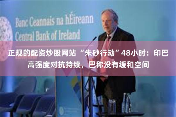 正规的配资炒股网站 “朱砂行动”48小时：印巴高强度对抗持续，巴称没有缓和空间