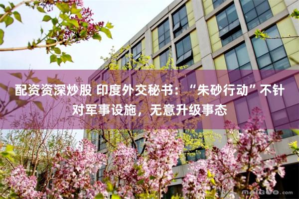 配资资深炒股 印度外交秘书：“朱砂行动”不针对军事设施，无意升级事态