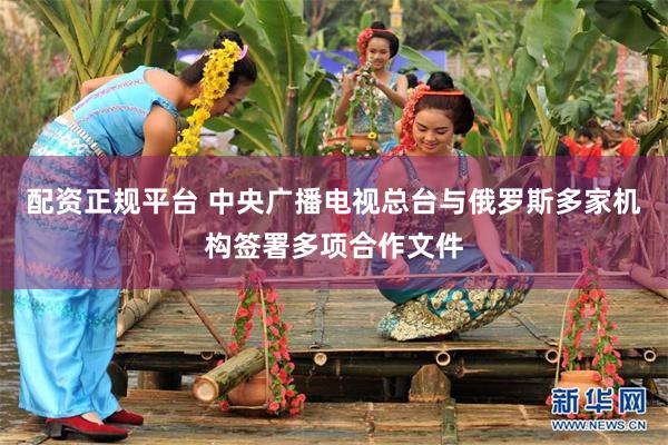 配资正规平台 中央广播电视总台与俄罗斯多家机构签署多项合作文件