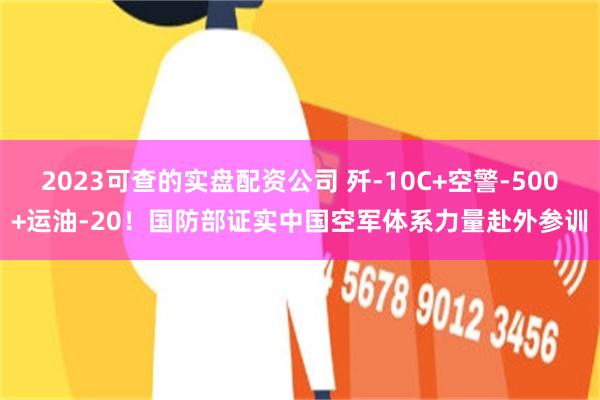 2023可查的实盘配资公司 歼-10C+空警-500+运油-20！国防部证实中国空军体系力量赴外参训