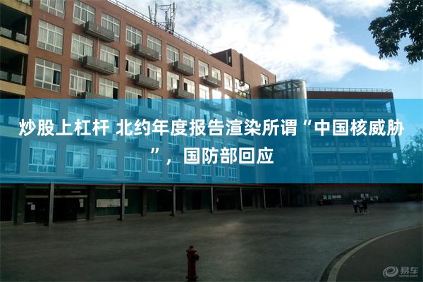 炒股上杠杆 北约年度报告渲染所谓“中国核威胁”，国防部回应