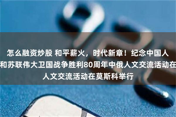 怎么融资炒股 和平薪火，时代新章！纪念中国人民抗日战争和苏联伟大卫国战争胜利80周年中俄人文交流活动在莫斯科举行