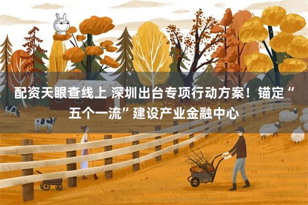 配资天眼查线上 深圳出台专项行动方案！锚定“五个一流”建设产业金融中心