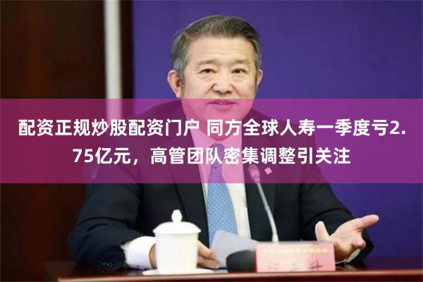 配资正规炒股配资门户 同方全球人寿一季度亏2.75亿元，高管团队密集调整引关注