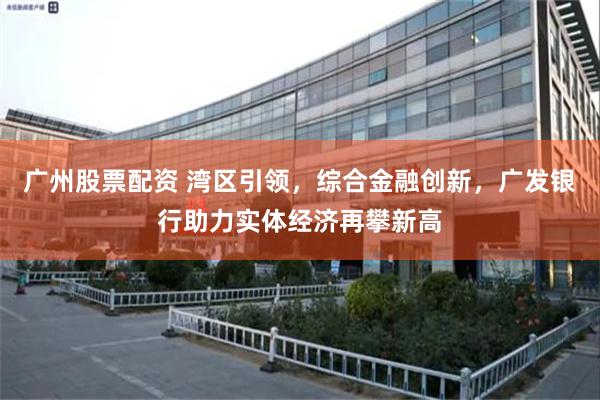 广州股票配资 湾区引领，综合金融创新，广发银行助力实体经济再攀新高