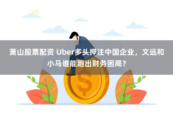 萧山股票配资 Uber多头押注中国企业，文远和小马谁能跑出财务困局？