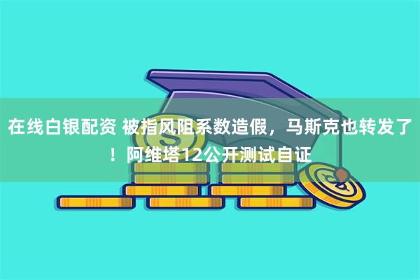 在线白银配资 被指风阻系数造假，马斯克也转发了！阿维塔12公开测试自证